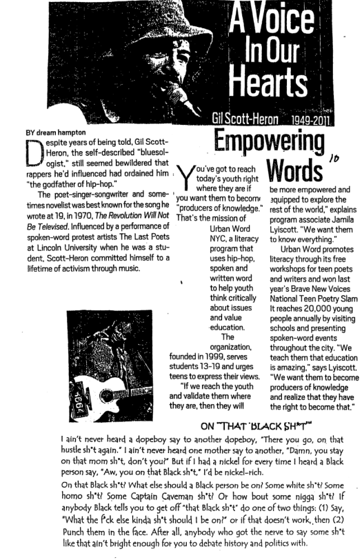 BY éroam hampton espiteyearsofbeingtold, Gil Scott- DHemn the sef-described "bluesol- ogist.” sl seemed bewidered that rappers he’d infiuenced had ordained him the godfather of hip-hop. The poet-snger-songuiter and some- ! tmesnovelstwes bestinown forthesonghe woteat19,in 1970, The Revolution Willhot Be Telvised, Influenced by peformance of spoken-word protest artsts The Last Poets ot Lincon University when he ws a stu- dent, Scott-Heron committed himsel toa etime of actvsm thiough music founded in 1999, serves students 13-10 and urges: teens to express theirviews. “We want them to become ~ InOur Hearts (Gil Scott-Heron 19402011 Empowering wreess Words where they areif be more empowered and youweant them to becom: xqipped to explre the “producersof knowledg.”rest ofthe word,” explains That’s the mission of program assaciate Jamia Utban Word Lyjscott."We went them NYC.aliteracy toknow averything, progamthat Urbon Word promotes useship-hop, fteracy tioughits free spokenand workshops for ten poats wittenword and witers and won last tohelpyouth years Brave New Voices thinkcrtically National Teen Poetry Slem aboutissues It eaches 20,000 young andvalve people annually by visiting education. schaols and pesenting The spaken-word events oganization, throughout the ity “We teach them that education s amazing,” says Lyiscott. “If we reach the youth producers of knowledge andvalidate them whete and ralize that they have they arethenthey wil the rght to become that." ON "THAT ‘BLACK SH*T" 1ain’t never heard a dopeboy say to another dopeboy, “There you go, on that hustle sht again. 1 ain’t never heard one mother say to another, “Damn, you stay on that mom sht, don’t yout” But if | had a nickel for every time I heard a Black person say, “Aw, you on that Black sh * I’dbe ickel-rich O that Black sh’t What els should Black person be ont Some white sh*t Some homo sh’t! Some Captain Caveman sh’t! Or how bout some nigga sh’t! If anybody Black tells you to get off “that Black sht” do one of two things: (1) Say, “What the ek else kinda sh’t should 1 be on?” or if that doesn’t work, then (2) Punch them in the face. After all, anybody who got the nerve to say some sh’t like that ain’t bright enough for you to debate history and politcswith.
